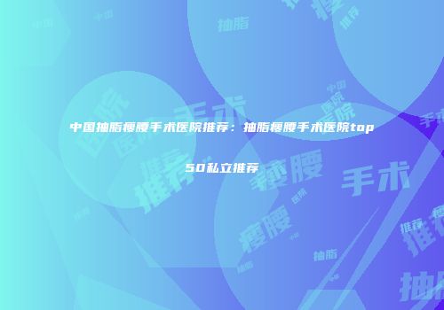 中国抽脂瘦腰手术医院推荐：抽脂瘦腰手术医院top50私立推荐