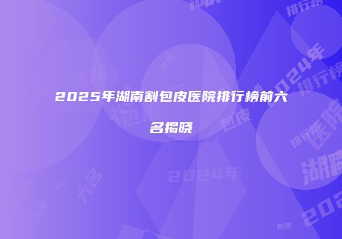 2025年湖南割包皮医院排行榜前六名揭晓