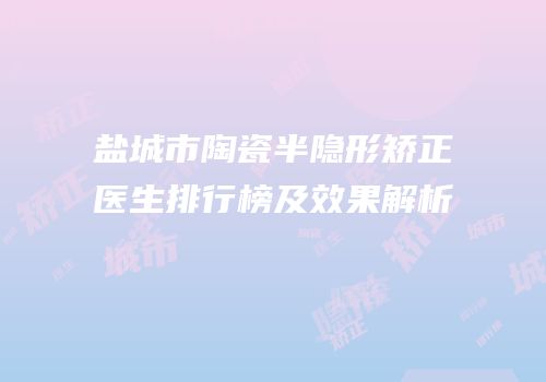盐城市陶瓷半隐形矫正医生排行榜及效果解析