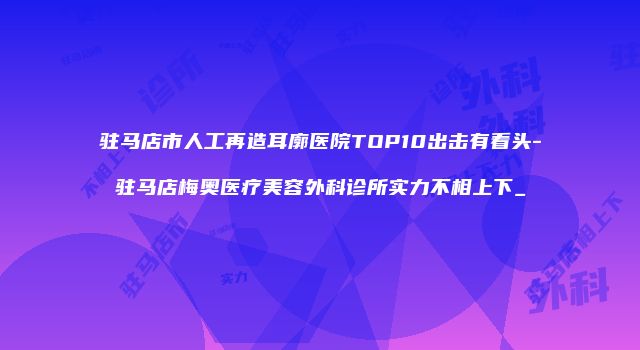 驻马店市人工再造耳廓医院TOP10出击有看头-驻马店梅奥医疗美容外科诊所实力不相上下_