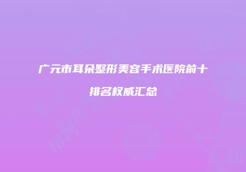 广元市耳朵整形美容手术医院前十排名权威汇总