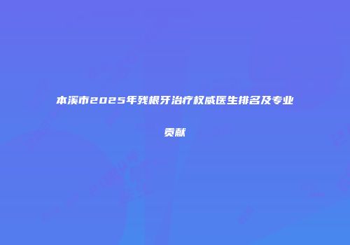 本溪市2025年残根牙治疗权威医生排名及专业贡献