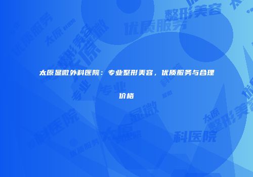 太原显微外科医院：专业整形美容，优质服务与合理价格