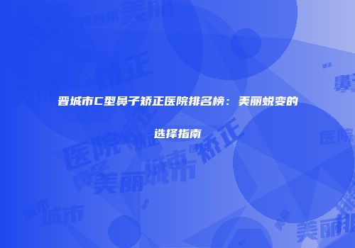 晋城市C型鼻子矫正医院排名榜：美丽蜕变的选择指南