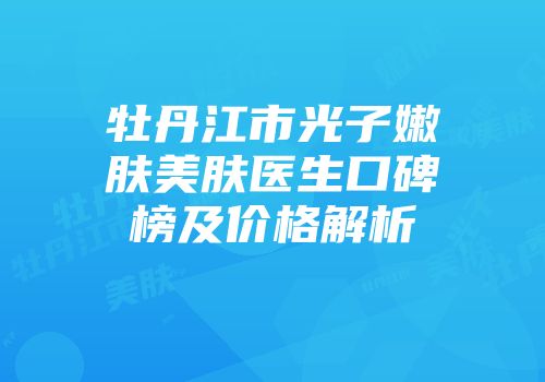 牡丹江市光子嫩肤美肤医生口碑榜及价格解析