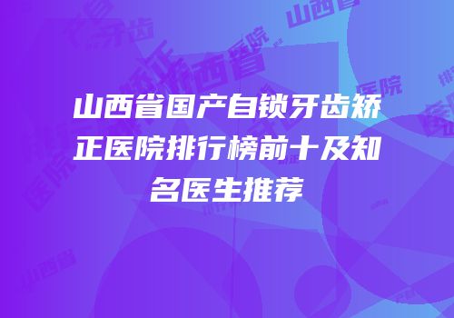 山西省国产自锁牙齿矫正医院排行榜前十及知名医生推荐