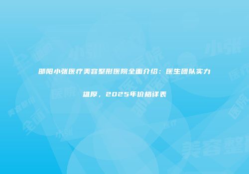 邵阳小张医疗美容整形医院全面介绍：医生团队实力雄厚，2025年价格详表
