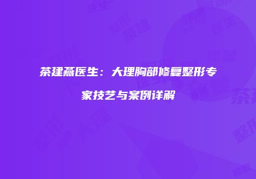 茶建燕医生：大理胸部修复整形专家技艺与案例详解