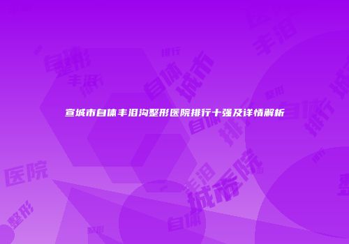 宣城市自体丰泪沟整形医院排行十强及详情解析