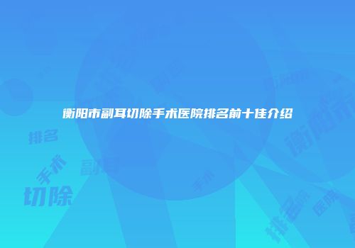 衡阳市副耳切除手术医院排名前十佳介绍