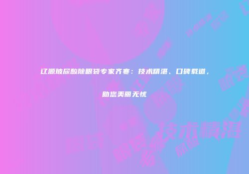 辽源玻尿酸除眼袋专家齐寒：技术精湛、口碑载道，助您美丽无忧