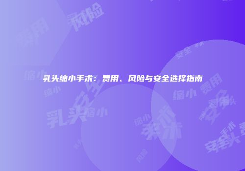 乳头缩小手术：费用、风险与安全选择指南