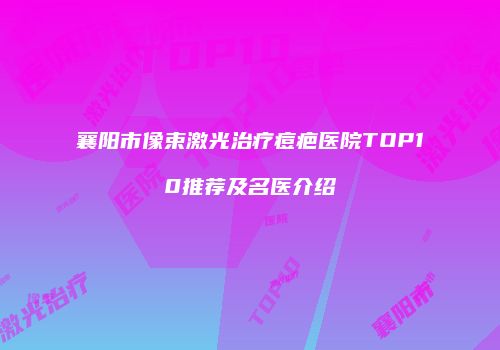 襄阳市像束激光治疗痘疤医院TOP10推荐及名医介绍