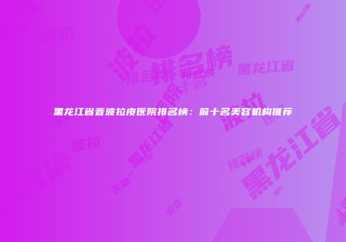 黑龙江省音波拉皮医院排名榜：前十名美容机构推荐