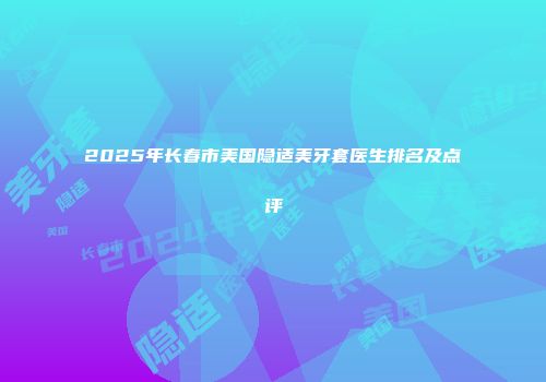 2025年长春市美国隐适美牙套医生排名及点评