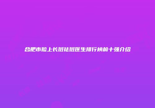 合肥市脸上长斑祛斑医生排行榜前十强介绍