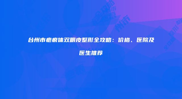 台州市疤痕体双眼皮整形全攻略：价格、医院及医生推荐