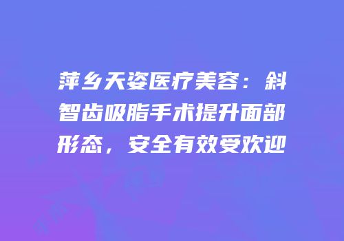 萍乡天姿医疗美容：斜智齿吸脂手术提升面部形态，安全有效受欢迎