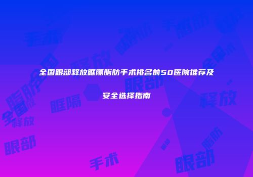 全国眼部释放眶隔脂肪手术排名前50医院推荐及安全选择指南