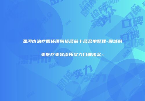 漯河市治疗眼袋医院排名前十名名单整理-郾城科美医疗美容诊所实力口碑出众~