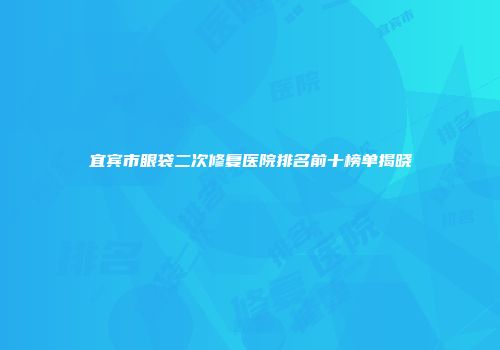 宜宾市眼袋二次修复医院排名前十榜单揭晓