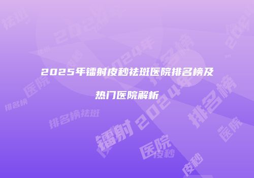 2025年镭射皮秒祛斑医院排名榜及热门医院解析