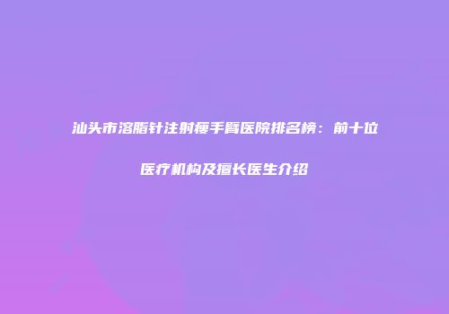 汕头市溶脂针注射瘦手臂医院排名榜：前十位医疗机构及擅长医生介绍