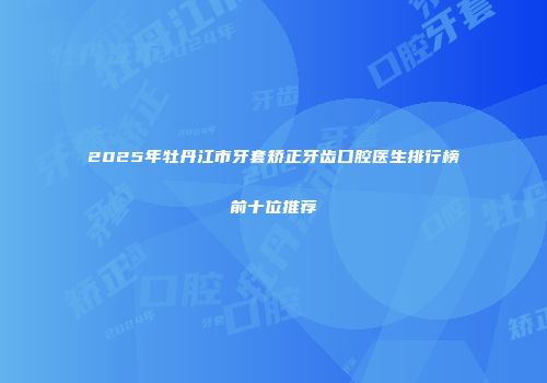 2025年牡丹江市牙套矫正牙齿口腔医生排行榜前十位推荐