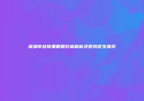 深圳市祛除黑眼圈价格解析及医院医生推荐