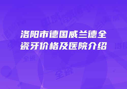 洛阳市德国威兰德全瓷牙价格及医院介绍