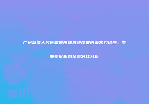 广州荔湾人民医院整形科与雅度整形美容门诊部：专业整形机构全面对比分析