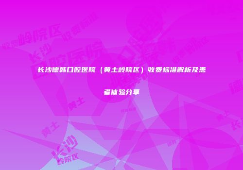 长沙德韩口腔医院（黄土岭院区）收费标准解析及患者体验分享