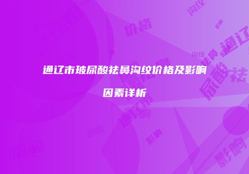 通辽市玻尿酸祛鼻沟纹价格及影响因素详析