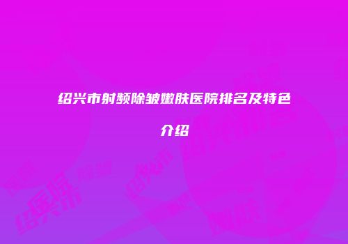 绍兴市射频除皱嫩肤医院排名及特色介绍