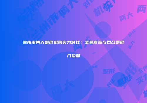 兰州市两大整形机构实力对比：圣莫丽斯与凹凸整形门诊部