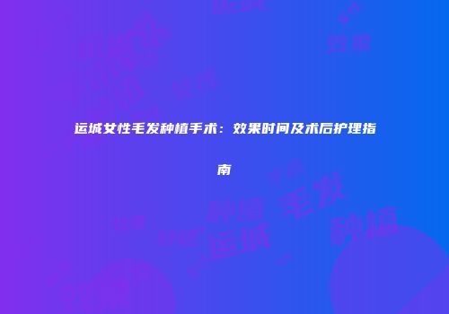 运城女性毛发种植手术：效果时间及术后护理指南