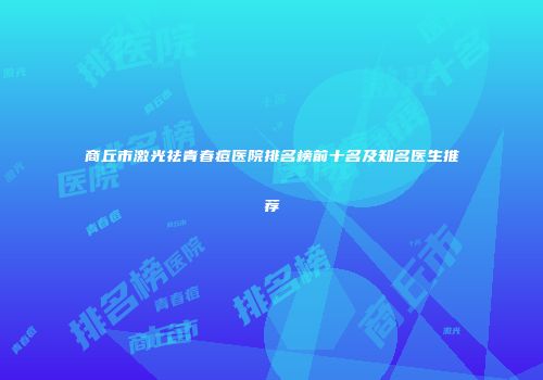 商丘市激光祛青春痘医院排名榜前十名及知名医生推荐