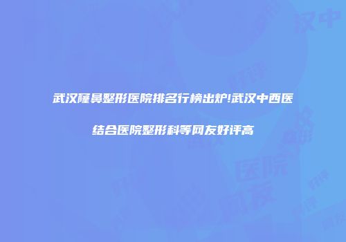 武汉窿鼻整形医院排名行榜出炉!武汉中西医结合医院整形科等网友好评高