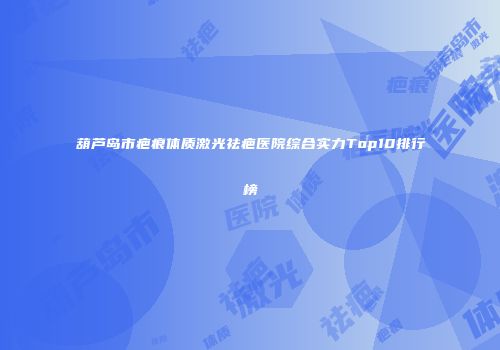 葫芦岛市疤痕体质激光祛疤医院综合实力Top10排行榜
