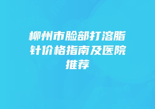 柳州市脸部打溶脂针价格指南及医院推荐