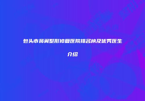 包头市鼻翼整形修复医院排名榜及优秀医生介绍