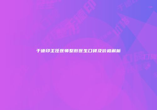 于德印主任医师整形医生口碑及价格解析