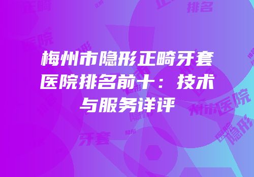 梅州市隐形正畸牙套医院排名前十：技术与服务详评