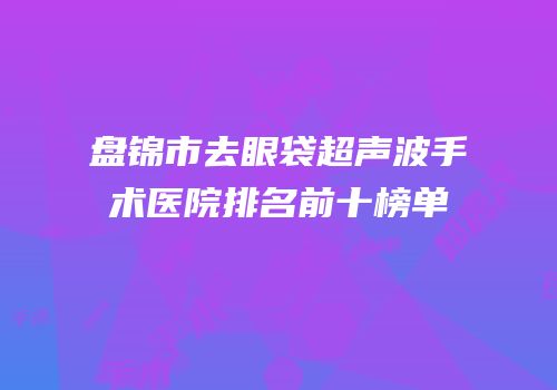 盘锦市去眼袋超声波手术医院排名前十榜单