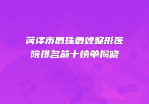 菏泽市唇珠唇峰整形医院排名前十榜单揭晓