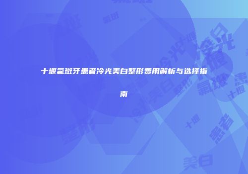 十堰氟斑牙患者冷光美白整形费用解析与选择指南