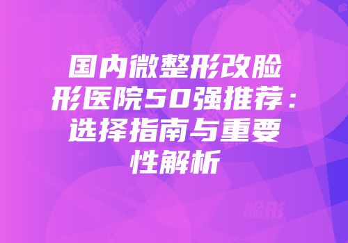 国内微整形改脸形医院50强推荐：选择指南与重要性解析