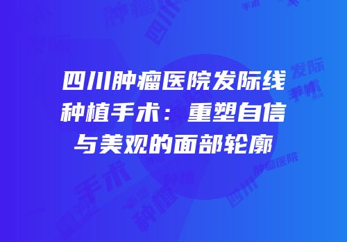 四川肿瘤医院发际线种植手术：重塑自信与美观的面部轮廓