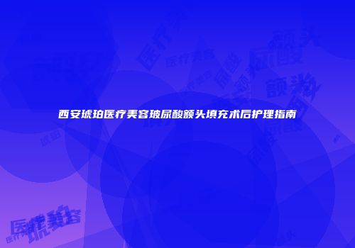 西安琥珀医疗美容玻尿酸额头填充术后护理指南