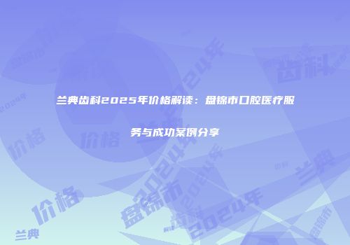 兰典齿科2025年价格解读：盘锦市口腔医疗服务与成功案例分享